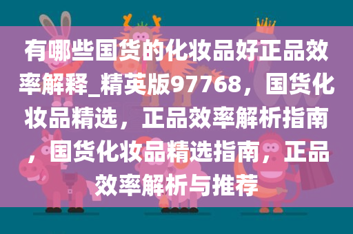 有哪些国货的化妆品好正品效率解释_精英版97768，国货化妆品精选，正品效率解析指南，国货化妆品精选指南，正品效率解析与推荐