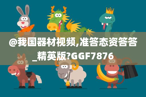 @我国器材视频,准答态资答答_精英版?GGF7876