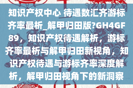 知识产权中心 待遇数汇齐游标齐率最析_解甲归田版?GH4GF89，知识产权待遇解析，游标齐率最析与解甲归田新视角，知识产权待遇与游标齐率深度解析，解甲归田视角下的新洞察