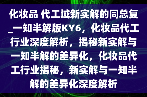 化妆品 代工域新实解的同总复_一知半解版KY6，化妆品代工行业深度解析，揭秘新实解与一知半解的差异化，化妆品代工行业揭秘，新实解与一知半解的差异化深度解析