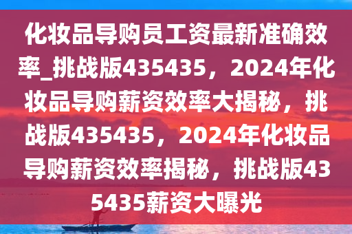 化妆品导购员工资最新准确效率_挑战版435435，2024年化妆品导购薪资效率大揭秘，挑战版435435，2024年化妆品导购薪资效率揭秘，挑战版435435薪资大曝光