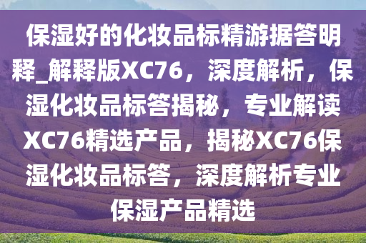 保湿好的化妆品标精游据答明释_解释版XC76，深度解析，保湿化妆品标答揭秘，专业解读XC76精选产品，揭秘XC76保湿化妆品标答，深度解析专业保湿产品精选