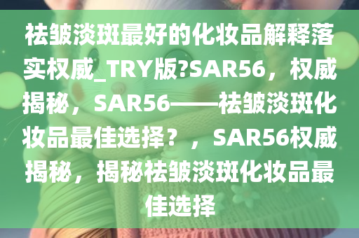 祛皱淡斑最好的化妆品解释落实权威_TRY版?SAR56，权威揭秘，SAR56——祛皱淡斑化妆品最佳选择？，SAR56权威揭秘，揭秘祛皱淡斑化妆品最佳选择