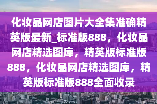 化妆品网店图片大全集准确精英版最新_标准版888，化妆品网店精选图库，精英版标准版888，化妆品网店精选图库，精英版标准版888全面收录