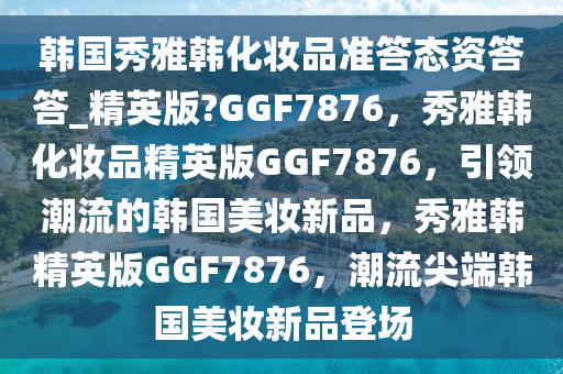 韩国秀雅韩化妆品准答态资答答_精英版?GGF7876，秀雅韩化妆品精英版GGF7876，引领潮流的韩国美妆新品，秀雅韩精英版GGF7876，潮流尖端韩国美妆新品登场