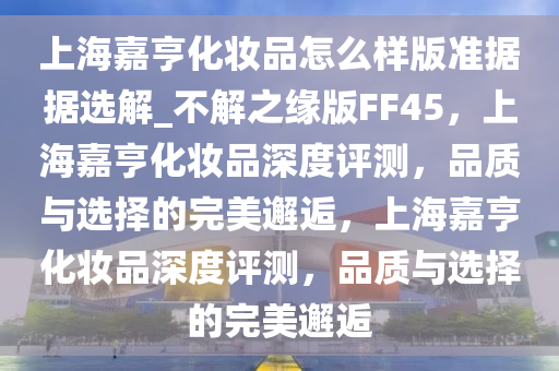 上海嘉亨化妆品怎么样版准据据选解_不解之缘版FF45，上海嘉亨化妆品深度评测，品质与选择的完美邂逅，上海嘉亨化妆品深度评测，品质与选择的完美邂逅