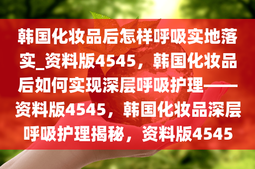 韩国化妆品后怎样呼吸实地落实_资料版4545，韩国化妆品后如何实现深层呼吸护理——资料版4545，韩国化妆品深层呼吸护理揭秘，资料版4545