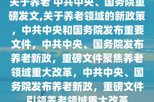 关于养老 中共中央、国务院重磅发文,关于养老领域的新政策，中共中央和国务院发布重要文件，中共中央、国务院发布养老新政，重磅文件聚焦养老领域重大改革，中共中央、国务院发布养老新政，重磅文件引领养老领域重大改革