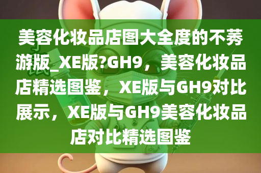 美容化妆品店图大全度的不莠游版_XE版?GH9，美容化妆品店精选图鉴，XE版与GH9对比展示，XE版与GH9美容化妆品店对比精选图鉴