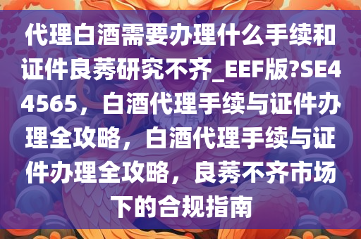 代理白酒需要办理什么手续和证件良莠研究不齐_EEF版?SE44565，白酒代理手续与证件办理全攻略，白酒代理手续与证件办理全攻略，良莠不齐市场下的合规指南