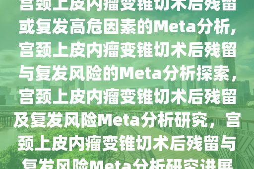 宫颈上皮内瘤变锥切术后残留或复发高危因素的Meta分析,宫颈上皮内瘤变锥切术后残留与复发风险的Meta分析探索，宫颈上皮内瘤变锥切术后残留及复发风险Meta分析研究，宫颈上皮内瘤变锥切术后残留与复发风险Meta分析研究进展