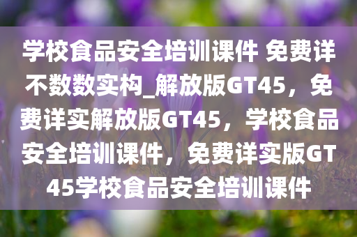 学校食品安全培训课件 免费详不数数实构_解放版GT45，免费详实解放版GT45，学校食品安全培训课件，免费详实版GT45学校食品安全培训课件