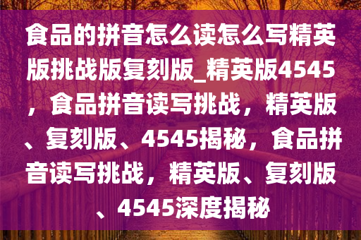 食品的拼音怎么读怎么写精英版挑战版复刻版_精英版4545，食品拼音读写挑战，精英版、复刻版、4545揭秘，食品拼音读写挑战，精英版、复刻版、4545深度揭秘