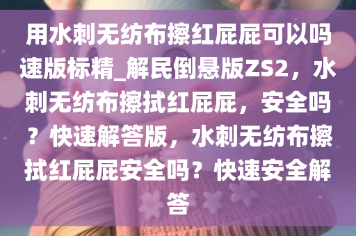 用水刺无纺布擦红屁屁可以吗速版标精_解民倒悬版ZS2，水刺无纺布擦拭红屁屁，安全吗？快速解答版，水刺无纺布擦拭红屁屁安全吗？快速安全解答