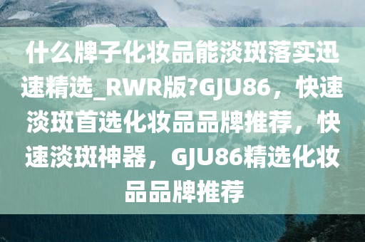 什么牌子化妆品能淡斑落实迅速精选_RWR版?GJU86，快速淡斑首选化妆品品牌推荐，快速淡斑神器，GJU86精选化妆品品牌推荐