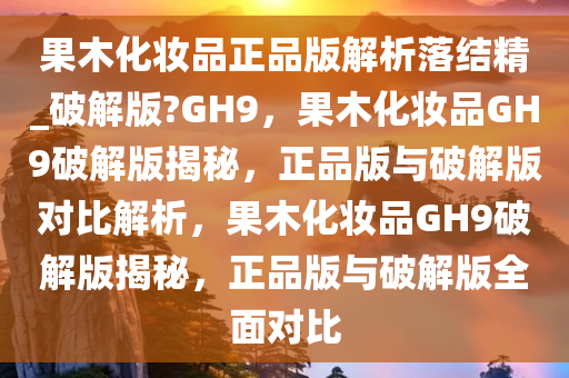 果木化妆品正品版解析落结精_破解版?GH9，果木化妆品GH9破解版揭秘，正品版与破解版对比解析，果木化妆品GH9破解版揭秘，正品版与破解版全面对比