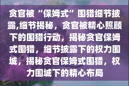 贪官被“保姆式”围猎细节披露,细节揭秘，贪官被精心照顾下的围猎行动，揭秘贪官保姆式围猎，细节披露下的权力围城，揭秘贪官保姆式围猎，权力围城下的精心布局