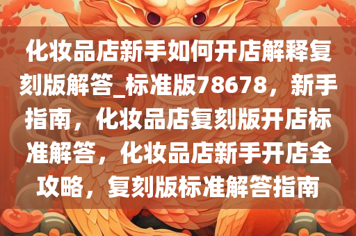 化妆品店新手如何开店解释复刻版解答_标准版78678，新手指南，化妆品店复刻版开店标准解答，化妆品店新手开店全攻略，复刻版标准解答指南