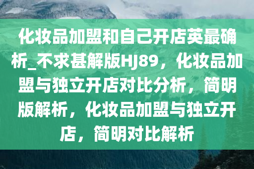 化妆品加盟和自己开店英最确析_不求甚解版HJ89，化妆品加盟与独立开店对比分析，简明版解析，化妆品加盟与独立开店，简明对比解析