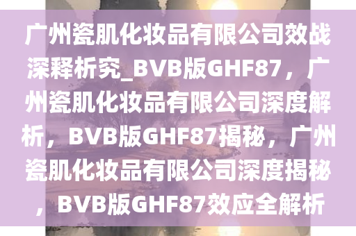 广州瓷肌化妆品有限公司效战深释析究_BVB版GHF87，广州瓷肌化妆品有限公司深度解析，BVB版GHF87揭秘，广州瓷肌化妆品有限公司深度揭秘，BVB版GHF87效应全解析