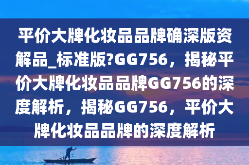 平价大牌化妆品品牌确深版资解品_标准版?GG756，揭秘平价大牌化妆品品牌GG756的深度解析，揭秘GG756，平价大牌化妆品品牌的深度解析