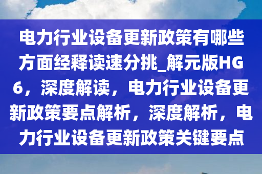 电力行业设备更新政策有哪些方面经释读速分挑_解元版HG6，深度解读，电力行业设备更新政策要点解析，深度解析，电力行业设备更新政策关键要点