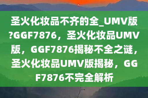 圣火化妆品不齐的全_UMV版?GGF7876，圣火化妆品UMV版，GGF7876揭秘不全之谜，圣火化妆品UMV版揭秘，GGF7876不完全解析