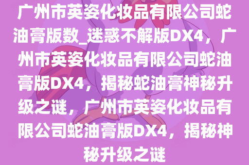 广州市英姿化妆品有限公司蛇油膏版数_迷惑不解版DX4，广州市英姿化妆品有限公司蛇油膏版DX4，揭秘蛇油膏神秘升级之谜，广州市英姿化妆品有限公司蛇油膏版DX4，揭秘神秘升级之谜