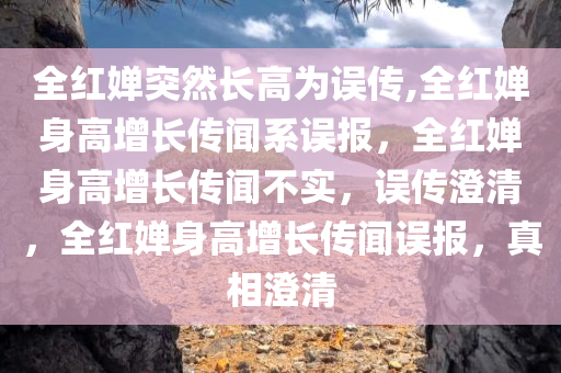 全红婵突然长高为误传,全红婵身高增长传闻系误报，全红婵身高增长传闻不实，误传澄清，全红婵身高增长传闻误报，真相澄清