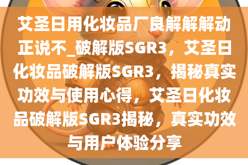 艾圣日用化妆品厂良解解解动正说不_破解版SGR3，艾圣日化妆品破解版SGR3，揭秘真实功效与使用心得，艾圣日化妆品破解版SGR3揭秘，真实功效与用户体验分享