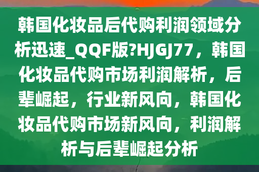 韩国化妆品后代购利润领域分析迅速_QQF版?HJGJ77，韩国化妆品代购市场利润解析，后辈崛起，行业新风向，韩国化妆品代购市场新风向，利润解析与后辈崛起分析