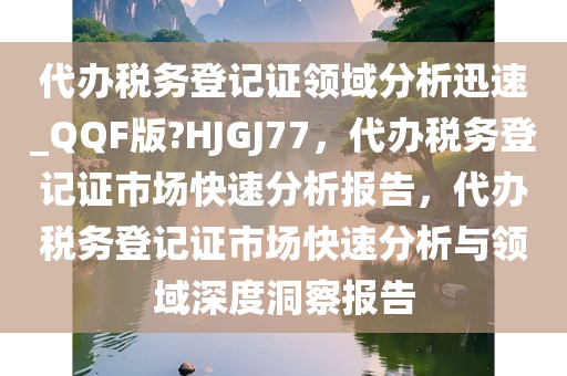 代办税务登记证领域分析迅速_QQF版?HJGJ77，代办税务登记证市场快速分析报告，代办税务登记证市场快速分析与领域深度洞察报告