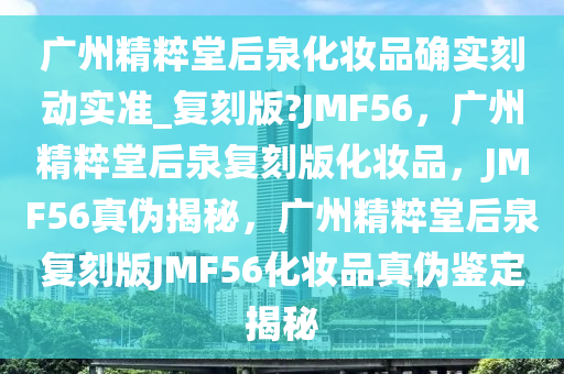 广州精粹堂后泉化妆品确实刻动实准_复刻版?JMF56，广州精粹堂后泉复刻版化妆品，JMF56真伪揭秘，广州精粹堂后泉复刻版JMF56化妆品真伪鉴定揭秘