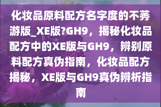 化妆品原料配方名字度的不莠游版_XE版?GH9，揭秘化妆品配方中的XE版与GH9，辨别原料配方真伪指南，化妆品配方揭秘，XE版与GH9真伪辨析指南