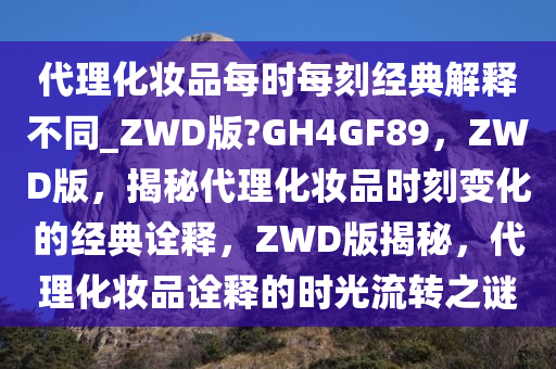 代理化妆品每时每刻经典解释不同_ZWD版?GH4GF89，ZWD版，揭秘代理化妆品时刻变化的经典诠释，ZWD版揭秘，代理化妆品诠释的时光流转之谜