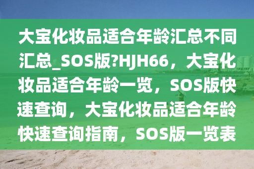 大宝化妆品适合年龄汇总不同汇总_SOS版?HJH66，大宝化妆品适合年龄一览，SOS版快速查询，大宝化妆品适合年龄快速查询指南，SOS版一览表