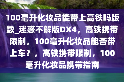 100毫升化妆品能带上高铁吗版数_迷惑不解版DX4，高铁携带限制，100毫升化妆品能否带上车？，高铁携带限制，100毫升化妆品携带指南