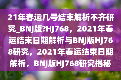 21年春运几号结束解析不齐研究_BNJ版?HJ768，2021年春运结束日期解析与BNJ版HJ768研究，2021年春运结束日期解析，BNJ版HJ768研究揭秘