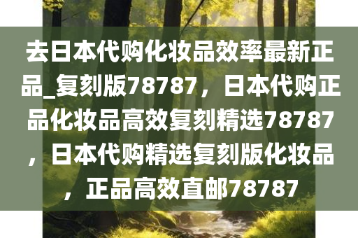 去日本代购化妆品效率最新正品_复刻版78787，日本代购正品化妆品高效复刻精选78787，日本代购精选复刻版化妆品，正品高效直邮78787