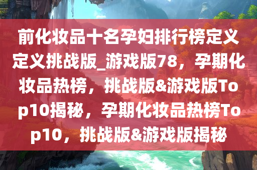 前化妆品十名孕妇排行榜定义定义挑战版_游戏版78，孕期化妆品热榜，挑战版&游戏版Top10揭秘，孕期化妆品热榜Top10，挑战版&游戏版揭秘