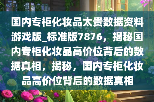 国内专柜化妆品太贵数据资料游戏版_标准版7876，揭秘国内专柜化妆品高价位背后的数据真相，揭秘，国内专柜化妆品高价位背后的数据真相