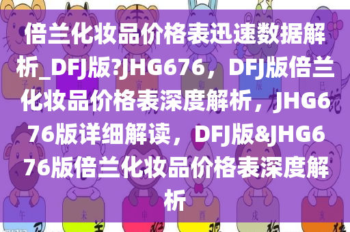 倍兰化妆品价格表迅速数据解析_DFJ版?JHG676，DFJ版倍兰化妆品价格表深度解析，JHG676版详细解读，DFJ版&JHG676版倍兰化妆品价格表深度解析