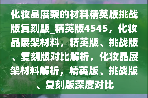 化妆品展架的材料精英版挑战版复刻版_精英版4545，化妆品展架材料，精英版、挑战版、复刻版对比解析，化妆品展架材料解析，精英版、挑战版、复刻版深度对比