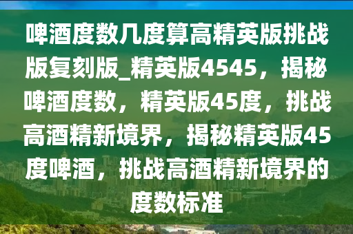 啤酒度数几度算高精英版挑战版复刻版_精英版4545，揭秘啤酒度数，精英版45度，挑战高酒精新境界，揭秘精英版45度啤酒，挑战高酒精新境界的度数标准