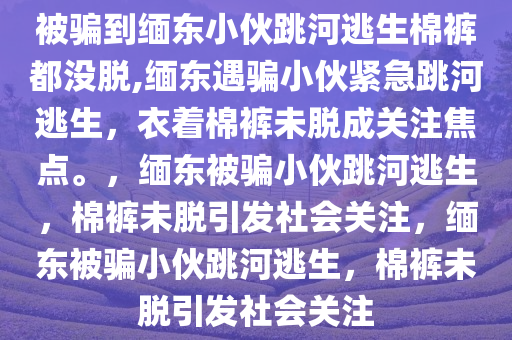 被骗到缅东小伙跳河逃生棉裤都没脱,缅东遇骗小伙紧急跳河逃生，衣着棉裤未脱成关注焦点。，缅东被骗小伙跳河逃生，棉裤未脱引发社会关注，缅东被骗小伙跳河逃生，棉裤未脱引发社会关注