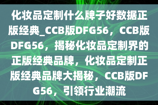 化妆品定制什么牌子好数据正版经典_CCB版DFG56，CCB版DFG56，揭秘化妆品定制界的正版经典品牌，化妆品定制正版经典品牌大揭秘，CCB版DFG56，引领行业潮流