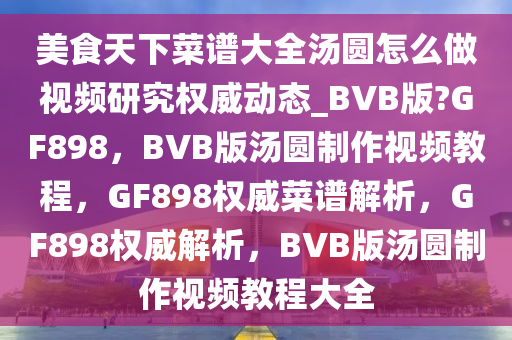 美食天下菜谱大全汤圆怎么做视频研究权威动态_BVB版?GF898，BVB版汤圆制作视频教程，GF898权威菜谱解析，GF898权威解析，BVB版汤圆制作视频教程大全