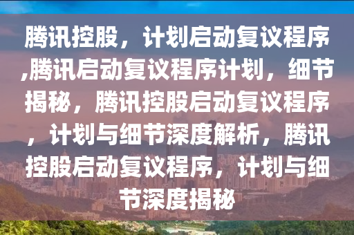 腾讯控股，计划启动复议程序,腾讯启动复议程序计划，细节揭秘，腾讯控股启动复议程序，计划与细节深度解析，腾讯控股启动复议程序，计划与细节深度揭秘