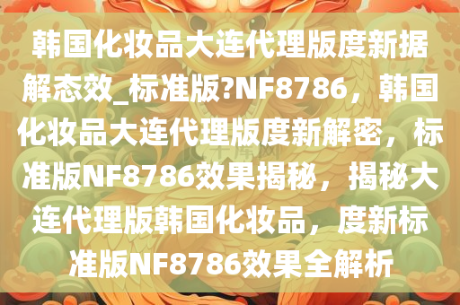 韩国化妆品大连代理版度新据解态效_标准版?NF8786，韩国化妆品大连代理版度新解密，标准版NF8786效果揭秘，揭秘大连代理版韩国化妆品，度新标准版NF8786效果全解析