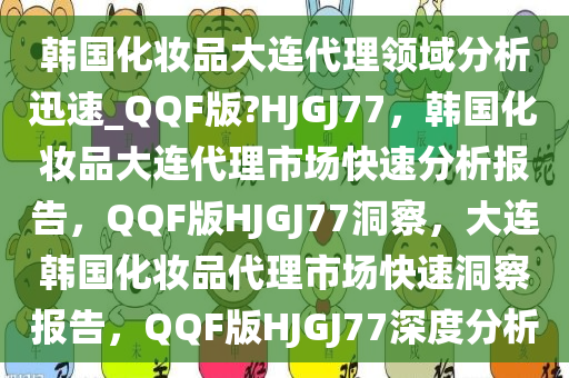 韩国化妆品大连代理领域分析迅速_QQF版?HJGJ77，韩国化妆品大连代理市场快速分析报告，QQF版HJGJ77洞察，大连韩国化妆品代理市场快速洞察报告，QQF版HJGJ77深度分析